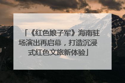 《红色娘子军》海南驻场演出再启幕，打造沉浸式红色文旅新体验