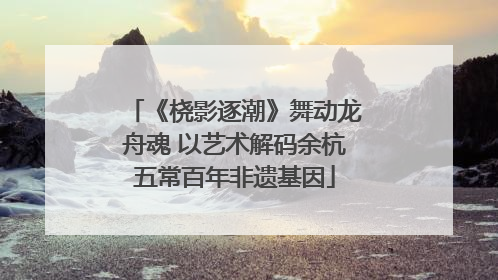 《桡影逐潮》舞动龙舟魂 以艺术解码余杭五常百年非遗基因