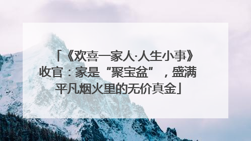 《欢喜一家人·人生小事》收官：家是“聚宝盆”，盛满平凡烟火里的无价真金