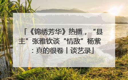 《锦绣芳华》热播，“县主”张雅钦谈“情敌”杨紫：真的很卷丨谈艺录