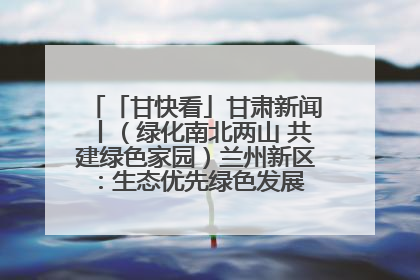 「甘快看」甘肃新闻丨（绿化南北两山 共建绿色家园）兰州新区：生态优先绿色发展 打造生态环保示范区