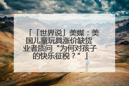 「世界说」美媒：美国儿童玩具涨价缺货 业者质问“为何对孩子的快乐征税？”