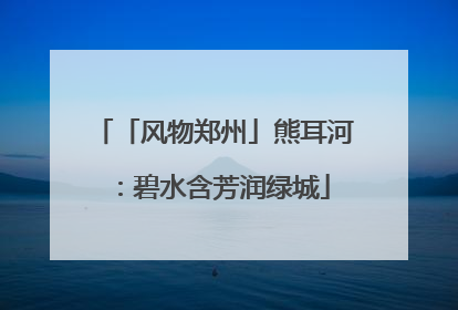 「风物郑州」熊耳河：碧水含芳润绿城