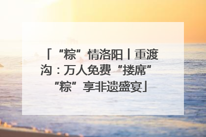 “粽”情洛阳丨重渡沟：万人免费“搂席” “粽”享非遗盛宴