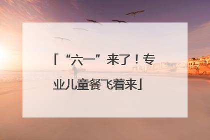 “六一”来了！专业儿童餐飞着来