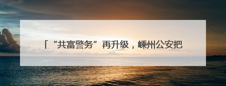 “共富警务”再升级，嵊州公安把企业“呼声”变为助企“哨声”