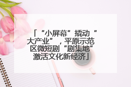 “小屏幕”撬动“大产业”，平原示范区微短剧“剧集地”激活文化新经济