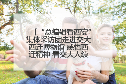 “总编辑看西安”集体采访团走进交大西迁博物馆 感悟西迁精神 看交大人续写爱国奋斗新篇章