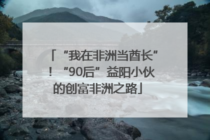 “我在非洲当酋长”！“90后”益阳小伙的创富非洲之路