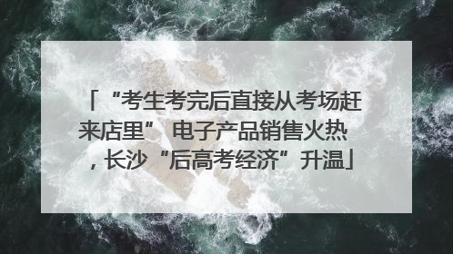 “考生考完后直接从考场赶来店里” 电子产品销售火热，长沙“后高考经济”升温