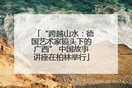 “跨越山水：德国艺术家镜头下的广西” 中国故事讲座在柏林举行