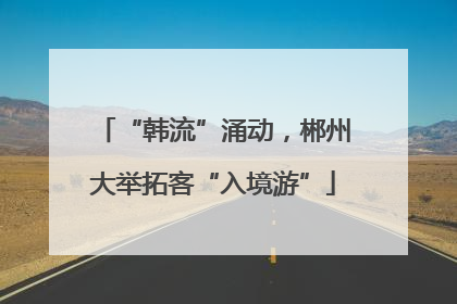 “韩流”涌动，郴州大举拓客“入境游”
