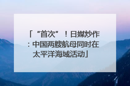 “首次”！日媒炒作：中国两艘航母同时在太平洋海域活动