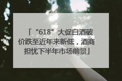 “618”大促白酒破价跌至近年来新低，酒商担忧下半年市场前景