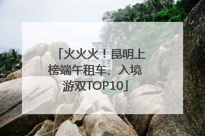 火火火！昆明上榜端午租车、入境游双TOP10