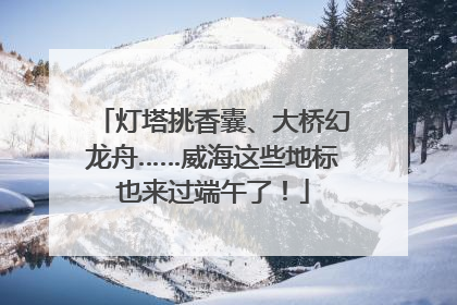 灯塔挑香囊、大桥幻龙舟……威海这些地标也来过端午了！