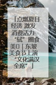 点燃夏日经济 激发消费活力·“轼”圈食美⑪｜东坡美食节上演“文化满汉全席”