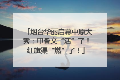 烟台华丽启幕中原大秀：甲骨文“活”了！红旗渠“燃”了！