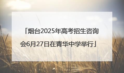 烟台2025年高考招生咨询会6月27日在青华中学举行