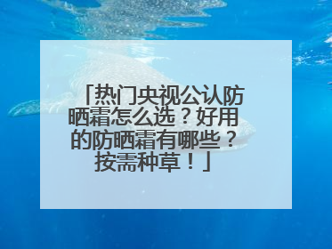 热门央视公认防晒霜怎么选？好用的防晒霜有哪些？按需种草！