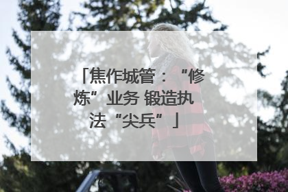 焦作城管：“修炼”业务 锻造执法“尖兵”
