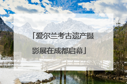 爱尔兰考古遗产摄影展在成都启幕