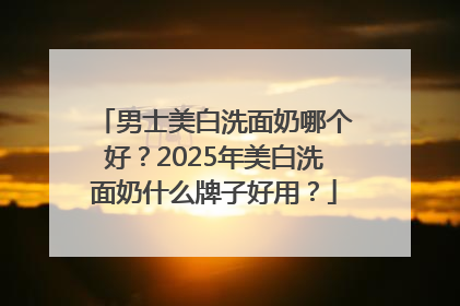 男士美白洗面奶哪个好？2025年美白洗面奶什么牌子好用？
