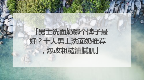 男士洗面奶哪个牌子最好？十大男士洗面奶推荐，爆改粗糙油腻肌