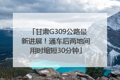 甘肃G309公路最新进展！通车后两地间用时缩短30分钟