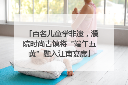 百名儿童学非遗，濮院时尚古镇将“端午五黄”融入江南宴席