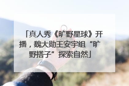 真人秀《旷野星球》开播，魏大勋王安宇组“旷野搭子”探索自然