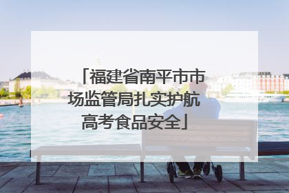福建省南平市市场监管局扎实护航高考食品安全