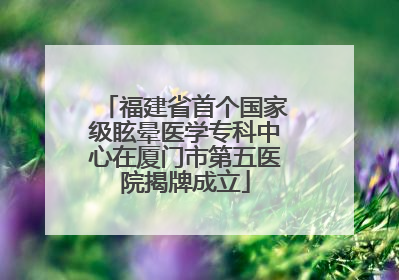 福建省首个国家级眩晕医学专科中心在厦门市第五医院揭牌成立