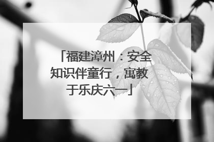 福建漳州：安全知识伴童行，寓教于乐庆六一