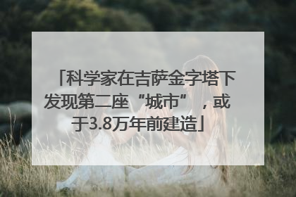 科学家在吉萨金字塔下发现第二座“城市”，或于3.8万年前建造