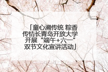 童心溯传统 粽香传情长青岛开放大学开展“端午+六一”双节文化宣讲活动