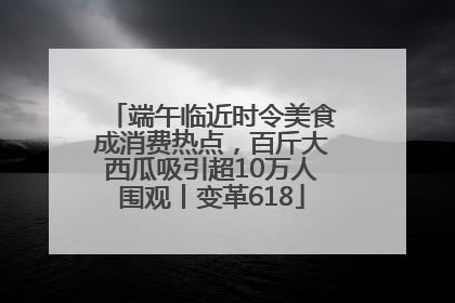 端午临近时令美食成消费热点，百斤大西瓜吸引超10万人围观丨变革618