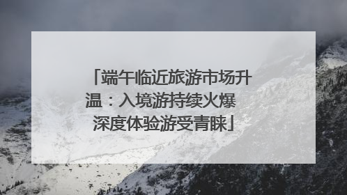 端午临近旅游市场升温：入境游持续火爆 深度体验游受青睐