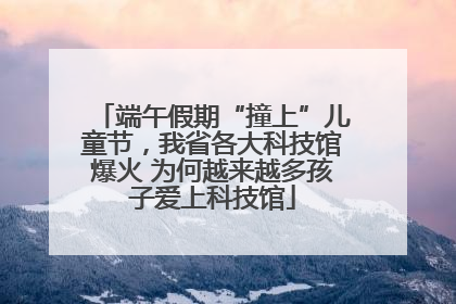 端午假期“撞上”儿童节，我省各大科技馆爆火 为何越来越多孩子爱上科技馆