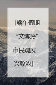 端午假期“文博热” 市民观展兴致浓
