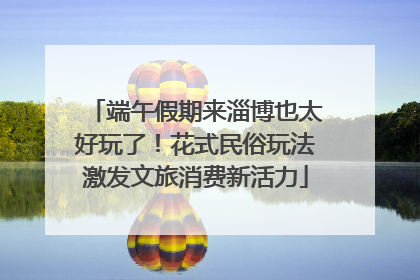 端午假期来淄博也太好玩了！花式民俗玩法激发文旅消费新活力