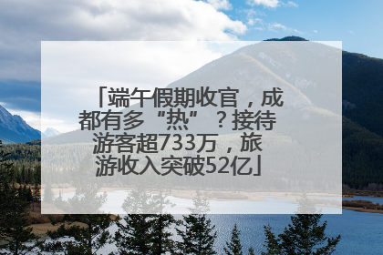 端午假期收官，成都有多“热”？接待游客超733万，旅游收入突破52亿