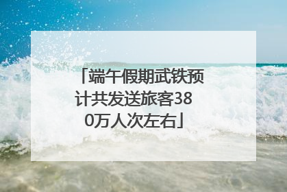 端午假期武铁预计共发送旅客380万人次左右