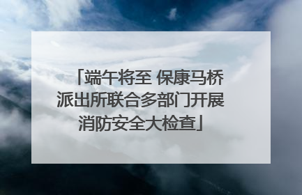 端午将至 保康马桥派出所联合多部门开展消防安全大检查