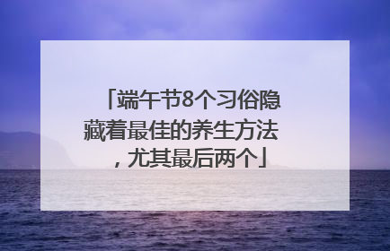 端午节8个习俗隐藏着最佳的养生方法，尤其最后两个