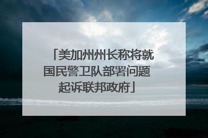 美加州州长称将就国民警卫队部署问题起诉联邦政府