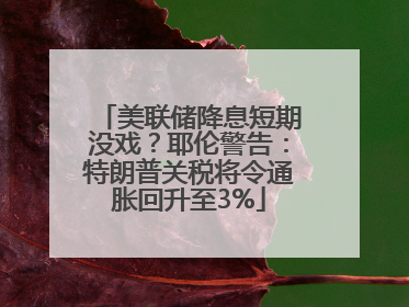 美联储降息短期没戏？耶伦警告：特朗普关税将令通胀回升至3%
