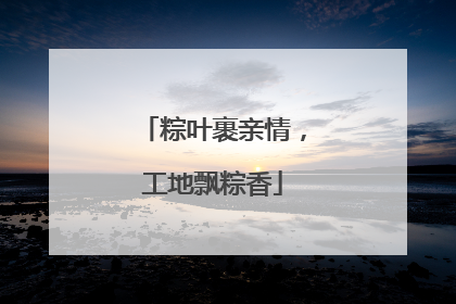粽叶裹亲情，工地飘粽香