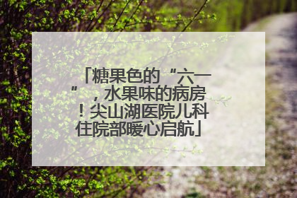 糖果色的“六一”，水果味的病房！尖山湖医院儿科住院部暖心启航