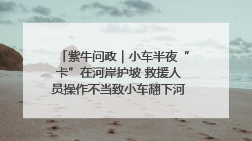紫牛问政｜小车半夜“卡”在河岸护坡 救援人员操作不当致小车翻下河，然后直接走人了
